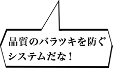 品質のバラツキを防ぐシステムだな！