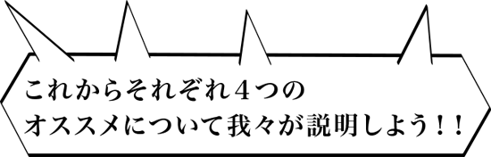 これからそれぞれ４つのオススメについて、我々が説明しよう！