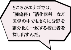 ところがエナゴでは、「腫瘍科」「消化器科」など医学の中でもさらに分野を細分化し一致する校正者を探し出すんだ。