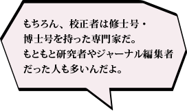 もちろん、校正者は修士号・博士号を持った専門家だ。もともと研究者やジャーナル編集者だった人も多いんだよ。