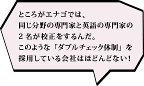 ところがエナゴでは、同じ分野の専門家と英語の専門家の2名が校正をするんだ。このような「ダブルチェック体制」を採用している会社はほどんどない！