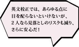 英文校正では、あらゆる点に目を配らないといけないが、2人なら見落としのリスクも減り、さらに安心だ！