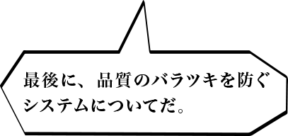 最後に、品質のバラツキを防ぐシステムについてだ。