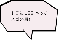 1日に100本ってスゴい量！