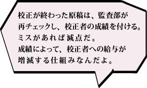 校正が終わった原稿は、監査部が再チェックし、校正者の成績を付ける。ミスがあれば減点だ。成績によって、校正者への給与が増減する仕組みなんだよ。